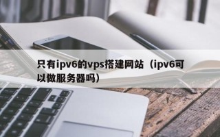 平顶山只有ipv6的vps搭建网站（ipv6可以做服务器吗）